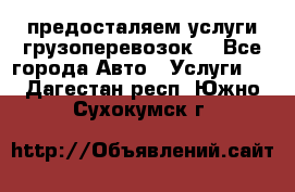 предосталяем услуги грузоперевозок  - Все города Авто » Услуги   . Дагестан респ.,Южно-Сухокумск г.